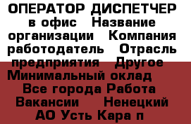 ОПЕРАТОР-ДИСПЕТЧЕР в офис › Название организации ­ Компания-работодатель › Отрасль предприятия ­ Другое › Минимальный оклад ­ 1 - Все города Работа » Вакансии   . Ненецкий АО,Усть-Кара п.